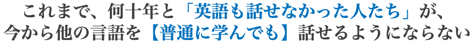 これまで、何十年と「英語も話せなかった人たち」が、 今から他の言語を【普通に学んでも】話せるようにならない