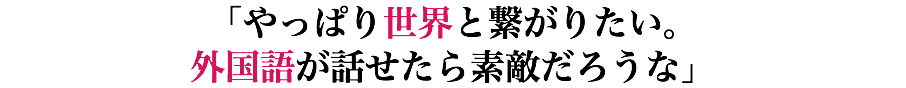 「やっぱり世界と繋がりたい。 外国語が話せたら素敵だろうな」