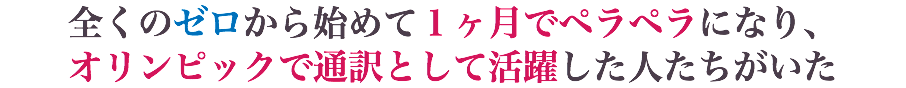 全くのゼロから始めて１ヶ月でペラペラになり、 オリンピックで通訳として活躍した人たちがいた