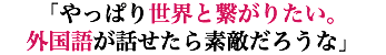 「やっぱり世界と繋がりたい。 外国語が話せたら素敵だろうな」
