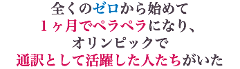全くのゼロから始めて １ヶ月でペラペラになり、 オリンピックで 通訳として活躍した人たちがいた