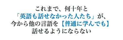 これまで、何十年と 「英語も話せなかった人たち」が、 今から他の言語を【普通に学んでも】 話せるようにならない