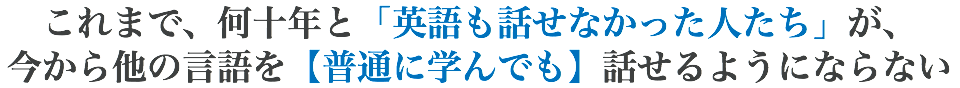 これまで、何十年と「英語も話せなかった人たち」が、 今から他の言語を【普通に学んでも】話せるようにならない