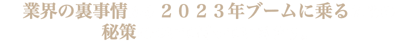 業界の裏事情から２０２３年ブームに乗るための 秘策について伺っていきます。