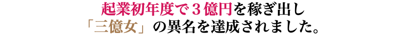 起業初年度で３億円を稼ぎ出し 「三億女」の異名を達成されました。