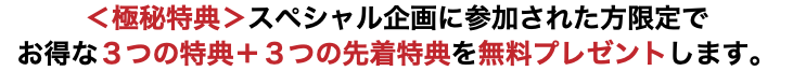 ＜極秘特典＞スペシャル企画に参加された方限定で お得な３つの特典＋３つの先着特典を無料プレゼントします。