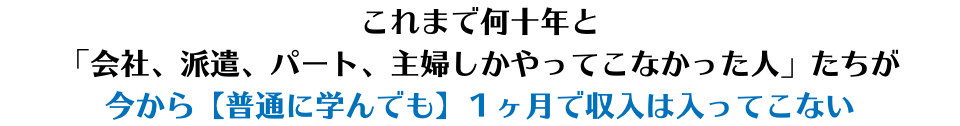 これまで何十年と 「会社、派遣、パート、主婦しかやってこなかった人」たちが 今から【普通に学んでも】１ヶ月で収入は入ってこない