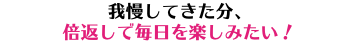 我慢してきた分、 倍返しで毎日を楽しみたい！