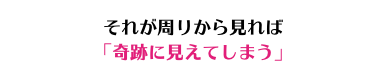 それが周りから見れば 「奇跡に見えてしまう」