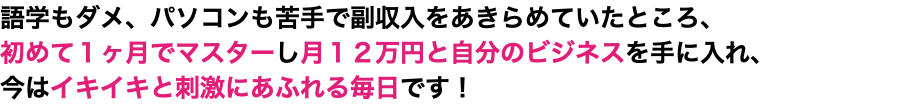 語学もダメ、パソコンも苦手で副収入をあきらめていたところ、 初めて１ヶ月でマスターし月１２万円と自分のビジネスを手に入れ、 今はイキイキと刺激にあふれる毎日です！