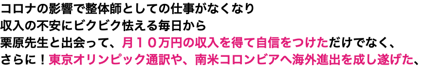 コロナの影響で整体師としての仕事がなくなり 収入の不安にビクビク怯える毎日から 栗原先生と出会って、月１０万円の収入を得て自信をつけただけでなく、 さらに！東京オリンピック通訳や、南米コロンビアへ海外進出を成し遂げた、