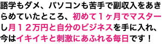 語学もダメ、パソコンも苦手で副収入をあきらめていたところ、初めて１ヶ月でマスターし月１２万円と自分のビジネスを手に入れ、 今はイキイキと刺激にあふれる毎日です！
