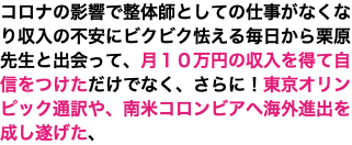 コロナの影響で整体師としての仕事がなくなり収入の不安にビクビク怯える毎日から栗原先生と出会って、月１０万円の収入を得て自信をつけただけでなく、さらに！東京オリンピック通訳や、南米コロンビアへ海外進出を成し遂げた、
