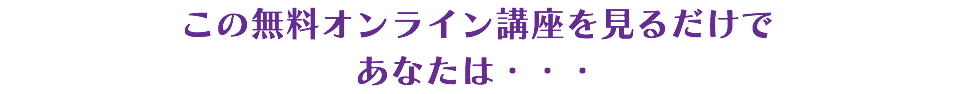 この無料オンライン講座を見るだけで あなたは・・・