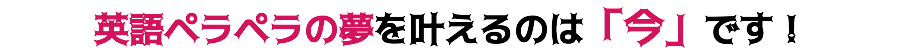 英語ペラペラの夢を叶えるのは「今」です！