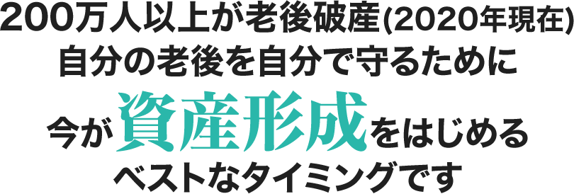 200万人以上が老後破産(2020年現在) 自分の老後を自分で守るために今が資産形成をはじめる ベストなタイミングです。
