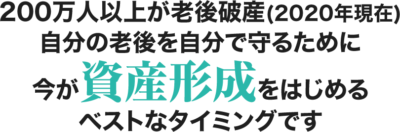 200万人以上が老後破産(2020年現在) 自分の老後を自分で守るために今が資産形成をはじめる ベストなタイミングです。