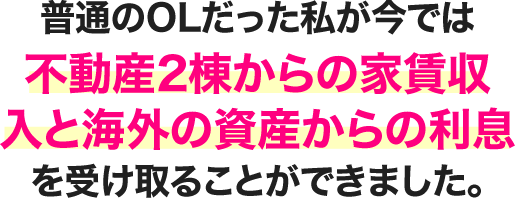 普通のOLだった私が今では不動産2棟からの家賃収入と海外の資産からの利息を受け取ることができました。