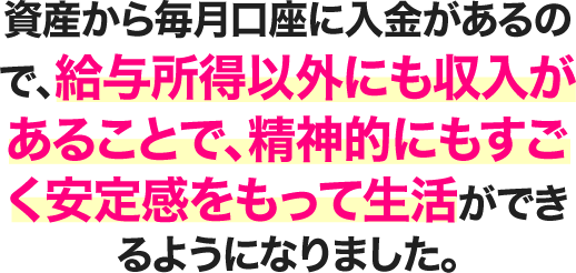 資産から毎月口座に入金があるので、給与所得以外にも収入があることで、精神的にもすごく安定感をもって生活ができるようになりました。