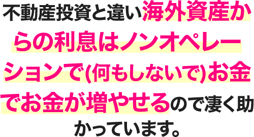 不動産投資と違い海外資産からの利息はノンオペレーションで(何もしないで)お金でお金が増やせるので凄く助かっています。