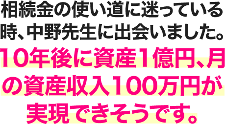 相続金の使い道に迷っている時、中野先生に出会いました。10年後に資産1億円、月の資産収入100万円が実現できそうです。