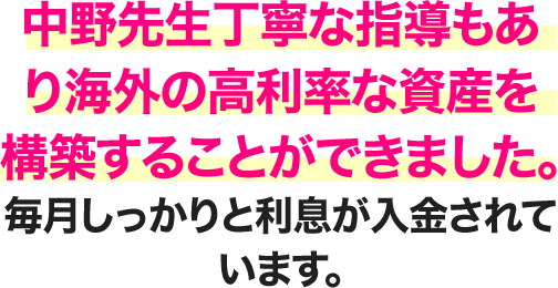  中野先生丁寧な指導もあり海外の高利率な資産を構築することができました。毎月しっかりと利息が 入金されています。