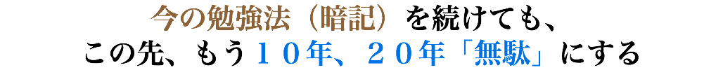 今の勉強法（暗記）を続けても、 この先、もう１０年、２０年「無駄」にする