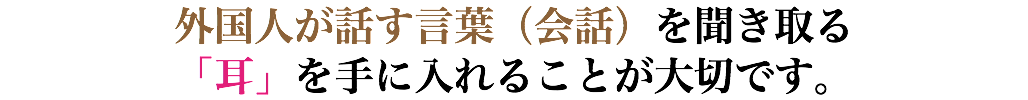 外国人が話す言葉（会話）を聞き取る 「耳」を手に入れることが大切です。