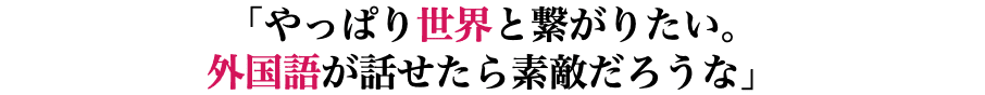 「やっぱり世界と繋がりたい。 外国語が話せたら素敵だろうな」