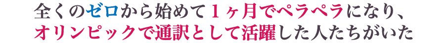 全くのゼロから始めて１ヶ月でペラペラになり、 オリンピックで通訳として活躍した人たちがいた