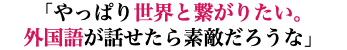 「やっぱり世界と繋がりたい。 外国語が話せたら素敵だろうな」