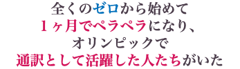 全くのゼロから始めて １ヶ月でペラペラになり、 オリンピックで 通訳として活躍した人たちがいた