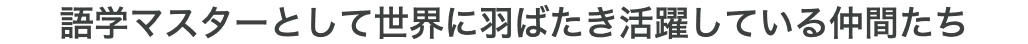 語学マスターとして世界に羽ばたき活躍している仲間たち