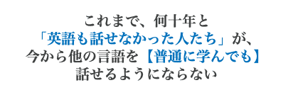 これまで、何十年と 「英語も話せなかった人たち」が、 今から他の言語を【普通に学んでも】 話せるようにならない