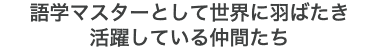 語学マスターとして世界に羽ばたき 活躍している仲間たち