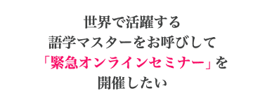 世界で活躍する 語学マスターをお呼びして 「緊急オンラインセミナー」を 開催したい