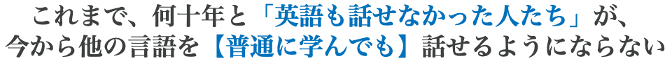 これまで、何十年と「英語も話せなかった人たち」が、 今から他の言語を【普通に学んでも】話せるようにならない